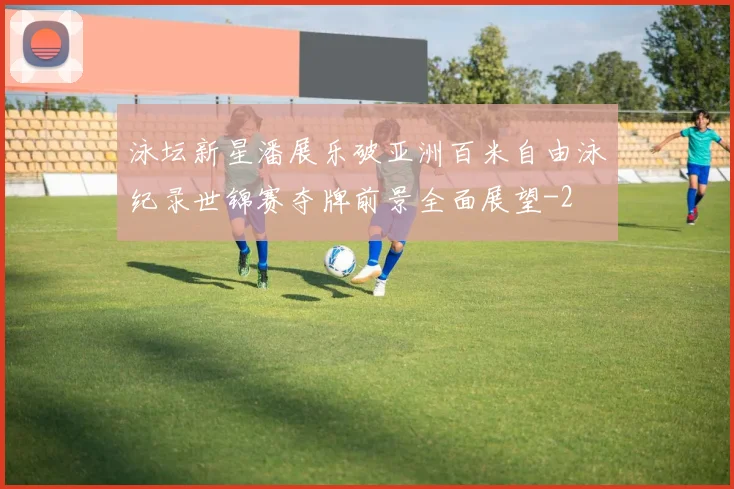 泳坛新星潘展乐破亚洲百米自由泳纪录世锦赛夺牌前景全面展望