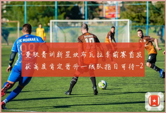 曼联青训新星坎布瓦拉季前赛首发获高度肯定晋升一线队指日可待