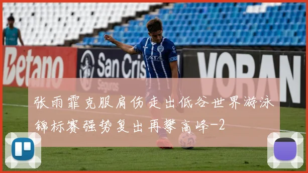张雨霏克服肩伤走出低谷世界游泳锦标赛强势复出再攀高峰