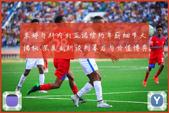 朱婷与科内利亚诺续约年薪细节大揭秘 深度剖析谈判幕后与价值博弈