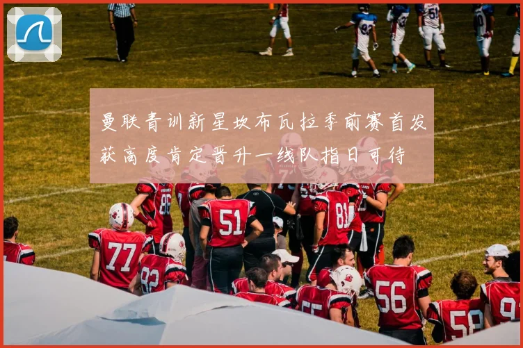 曼联青训新星坎布瓦拉季前赛首发获高度肯定晋升一线队指日可待