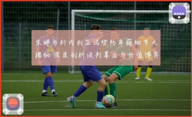 朱婷与科内利亚诺续约年薪细节大揭秘 深度剖析谈判幕后与价值博弈